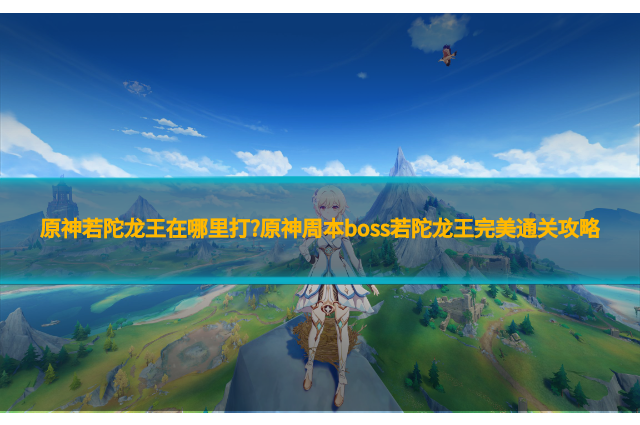 原神若陀龙王在哪里打?原神周本boss若陀龙王完美通关攻略