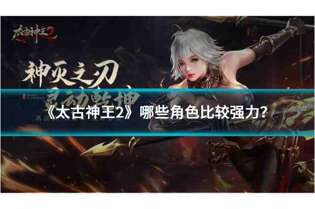 《太古神王2》哪些角色比较强力？角色推荐与分析！