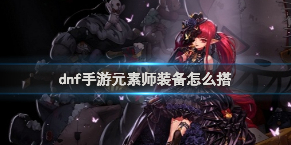 dnf手游元素师装备怎么搭 dnf手游元素师装备搭配推荐